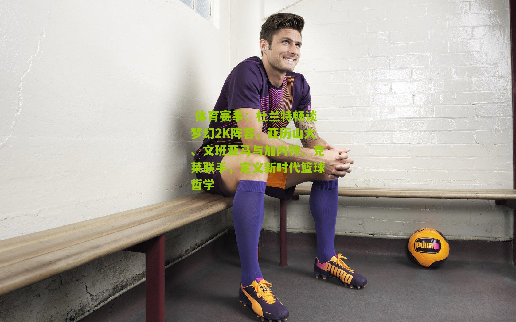 杜兰特畅谈梦幻2K阵容，亚历山大、文班亚马与加内特、克莱联手，定义新时代篮球哲学